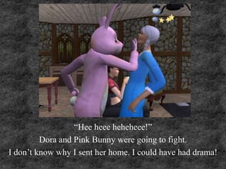 “Hee heee heheheee!”
Dora and Pink Bunny were going to fight.
I don’t know why I sent her home. I could have had drama!
 