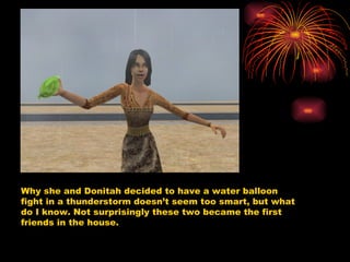 Why she and Donitah decided to have a water balloon fight in a thunderstorm doesn’t seem too smart, but what do I know. Not surprisingly these two became the first friends in the house.  