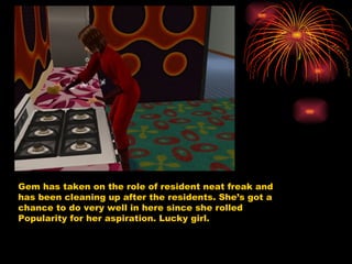 Gem has taken on the role of resident neat freak and has been cleaning up after the residents. She’s got a chance to do very well in here since she rolled Popularity for her aspiration. Lucky girl.  