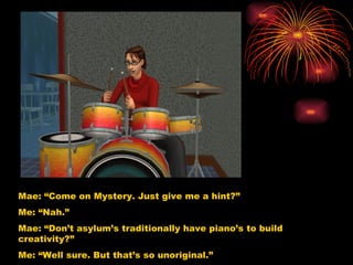 Mae: “Come on Mystery. Just give me a hint?” Me: “Nah.”  Mae: “Don’t asylum’s traditionally have piano’s to build creativity?” Me: “Well sure. But that’s so unoriginal.”  