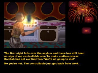 The first night falls over the asylum and there has still been no sign of our controllable sim. To make matters worse Donitah has set our first fire. “We’re all going to die!” No you’re not. The controllable just got back from work.  
