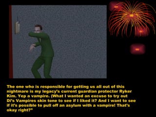 The one who is responsible for getting us all out of this nightmare is my legacy’s current guardian protector Ryker Kim. Yep a vampire. (What I wanted an excuse to try out Di’s Vampires skin tone to see if I liked it? And I want to see if it’s possible to pull off an asylum with a vampire! That’s okay right?” 