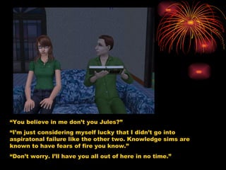 “ You believe in me don’t you Jules?” “ I’m just considering myself lucky that I didn’t go into aspiratonal failure like the other two. Knowledge sims are known to have fears of fire you know.”  “ Don’t worry. I’ll have you all out of here in no time.” 