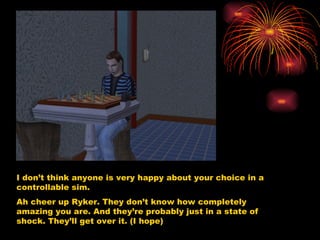 I don’t think anyone is very happy about your choice in a controllable sim. Ah cheer up Ryker. They don’t know how completely amazing you are. And they’re probably just in a state of shock. They’ll get over it. (I hope) 