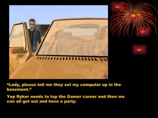 “ Lady, please tell me they set my computer up in the basement.” Yep Ryker needs to top the Gamer career and then we can all get out and have a party.  