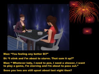Mae: “You feeling any better Di?” Di: “I stink and I’m about to starve. That sum it up?” Mae: “ Whatever lady, I need to pee, I need a shower, I want to play a game, I’m starving and I’m about to pass out.” Sooo you two are still upset about last night then? 