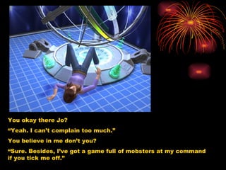 You okay there Jo? “ Yeah. I can’t complain too much.” You believe in me don’t you? “ Sure. Besides, I’ve got a game full of mobsters at my command if you tick me off.” 