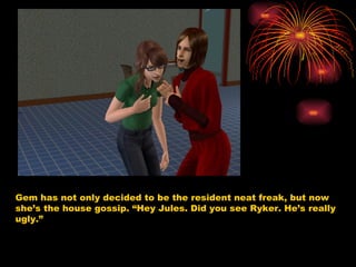 Gem has not only decided to be the resident neat freak, but now she’s the house gossip. “Hey Jules. Did you see Ryker. He’s really ugly.”  