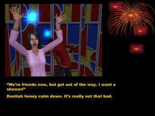 “ We’re friends now, but get out of the way. I want a shower!” Donitah honey calm down. It’s really not that bad.  