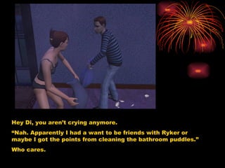 Hey Di, you aren’t crying anymore.  “ Nah. Apparently I had a want to be friends with Ryker or maybe I got the points from cleaning the bathroom puddles.” Who cares. 