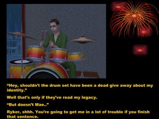 “ Hey, shouldn’t the drum set have been a dead give away about my identity.” Well that’s only if they’ve read my legacy. “ But doesn’t Mae..” Ryker, shhh. You’re going to get me in a lot of trouble if you finish that sentence. 