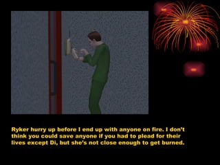 Ryker hurry up before I end up with anyone on fire. I don’t think you could save anyone if you had to plead for their lives except Di, but she’s not close enough to get burned. 