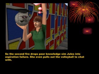 So the second fire drops poor knowledge sim Jules into aspiration failure. She even pulls out the volleyball to chat with.  