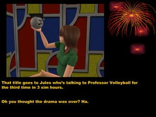 That title goes to Jules who’s talking to Professor Volleyball for the third time in 3 sim hours.  Oh you thought the drama was over? Ha. 