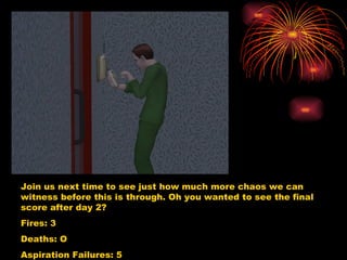 Join us next time to see just how much more chaos we can witness before this is through. Oh you wanted to see the final score after day 2?  Fires: 3 Deaths: O Aspiration Failures: 5 