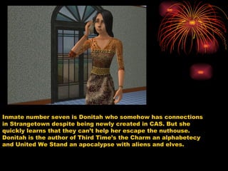 Inmate number seven is Donitah who somehow has connections in Strangetown despite being newly created in CAS. But she quickly learns that they can’t help her escape the nuthouse. Donitah is the author of Third Time’s the Charm an alphabetecy and United We Stand an apocalypse with aliens and elves.  