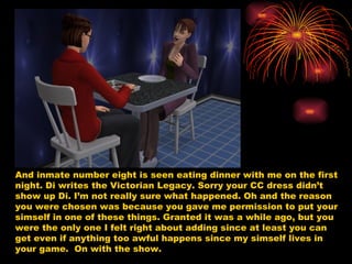 And inmate number eight is seen eating dinner with me on the first night. Di writes the Victorian Legacy. Sorry your CC dress didn’t show up Di. I’m not really sure what happened. Oh and the reason you were chosen was because you gave me permission to put your simself in one of these things. Granted it was a while ago, but you were the only one I felt right about adding since at least you can get even if anything too awful happens since my simself lives in your game.  On with the show.  