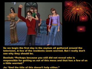 So we begin the first day in the asylum all gathered around the television. A few of the residents seem worried. But I really don’t see why they should be.  Donitah: “Perhaps because you still did not reveal who is responsible for getting us out of this mess and that has a few of us a little worried.” Jo: “And the title of this doesn’t help either.”  