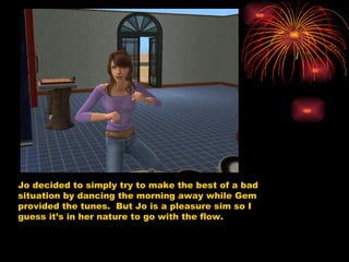 Jo decided to simply try to make the best of a bad situation by dancing the morning away while Gem provided the tunes.  But Jo is a pleasure sim so I guess it’s in her nature to go with the flow.  