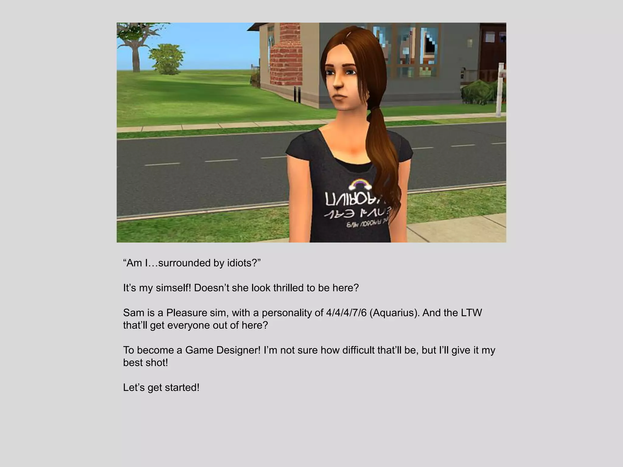 “Am I…surrounded by idiots?”
It’s my simself! Doesn’t she look thrilled to be here?
Sam is a Pleasure sim, with a personality of 4/4/4/7/6 (Aquarius). And the LTW
that’ll get everyone out of here?
To become a Game Designer! I’m not sure how difficult that’ll be, but I’ll give it my
best shot!
Let’s get started!
 
