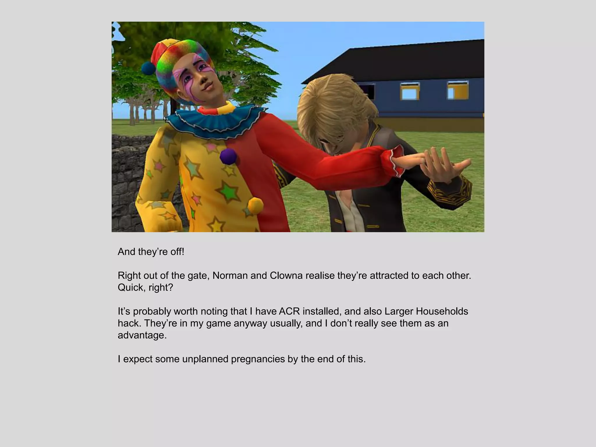 And they’re off!
Right out of the gate, Norman and Clowna realise they’re attracted to each other.
Quick, right?
It’s probably worth noting that I have ACR installed, and also Larger Households
hack. They’re in my game anyway usually, and I don’t really see them as an
advantage.
I expect some unplanned pregnancies by the end of this.
 
