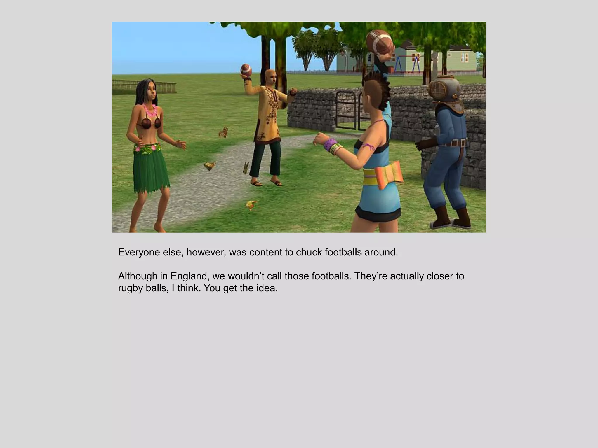 Everyone else, however, was content to chuck footballs around.
Although in England, we wouldn’t call those footballs. They’re actually closer to
rugby balls, I think. You get the idea.
 