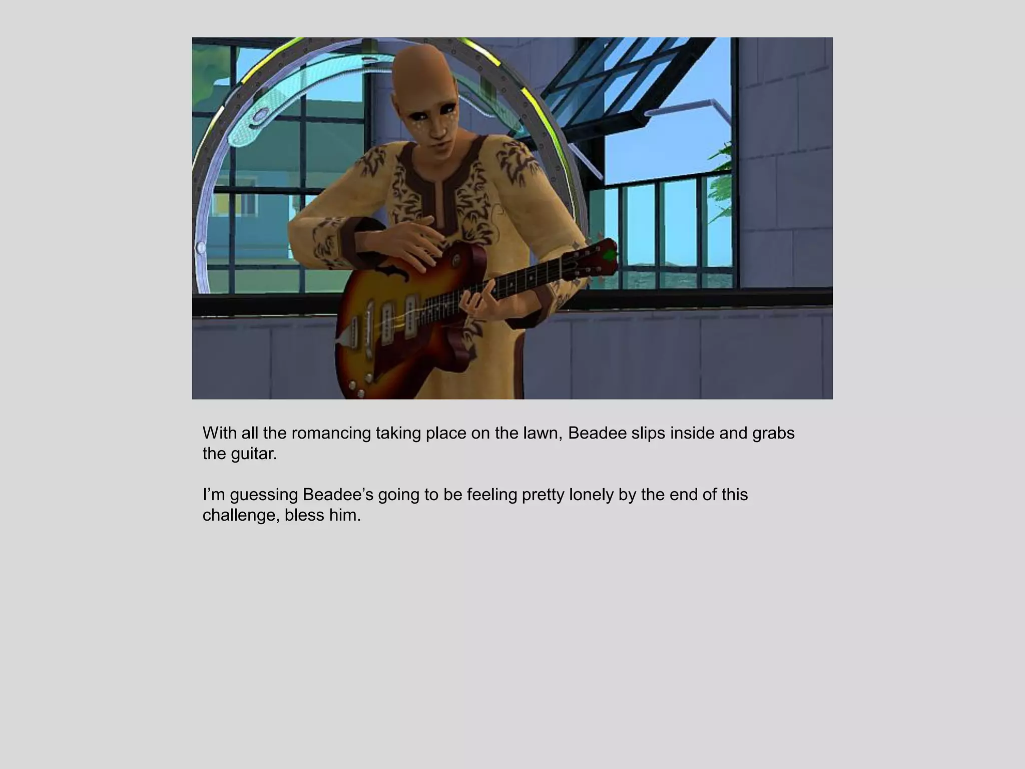 With all the romancing taking place on the lawn, Beadee slips inside and grabs
the guitar.
I’m guessing Beadee’s going to be feeling pretty lonely by the end of this
challenge, bless him.
 