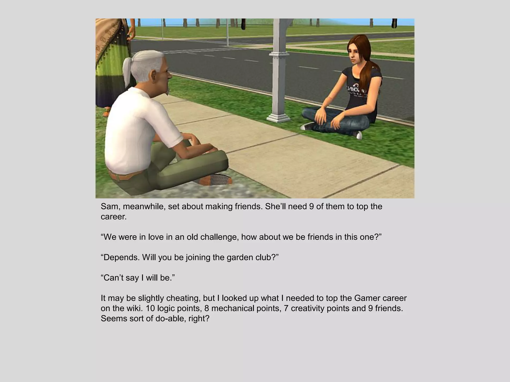 Sam, meanwhile, set about making friends. She’ll need 9 of them to top the
career.
“We were in love in an old challenge, how about we be friends in this one?”
“Depends. Will you be joining the garden club?”
“Can’t say I will be.”
It may be slightly cheating, but I looked up what I needed to top the Gamer career
on the wiki. 10 logic points, 8 mechanical points, 7 creativity points and 9 friends.
Seems sort of do-able, right?
 