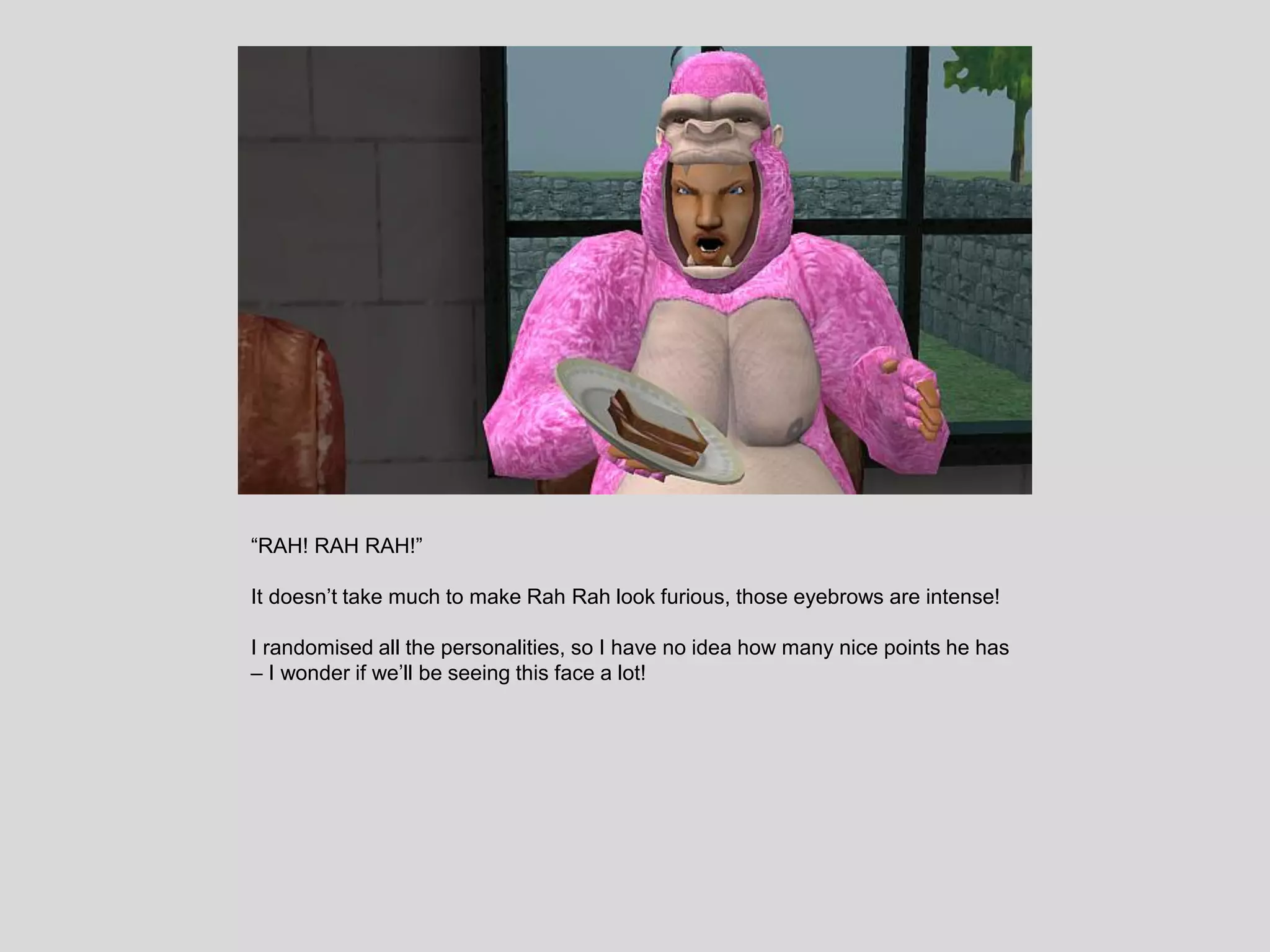 “RAH! RAH RAH!”
It doesn’t take much to make Rah Rah look furious, those eyebrows are intense!
I randomised all the personalities, so I have no idea how many nice points he has
– I wonder if we’ll be seeing this face a lot!
 