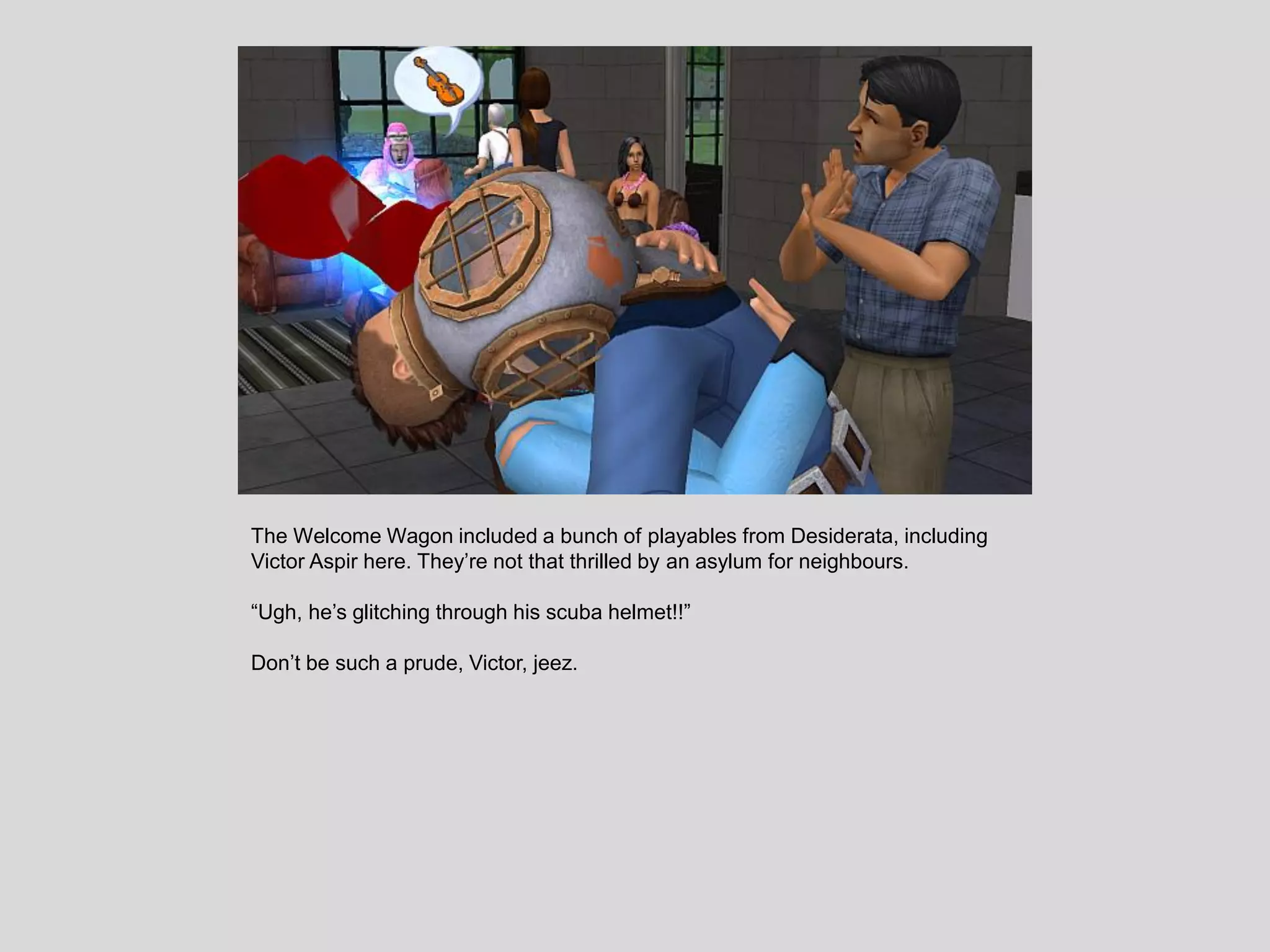 The Welcome Wagon included a bunch of playables from Desiderata, including
Victor Aspir here. They’re not that thrilled by an asylum for neighbours.
“Ugh, he’s glitching through his scuba helmet!!”
Don’t be such a prude, Victor, jeez.
 