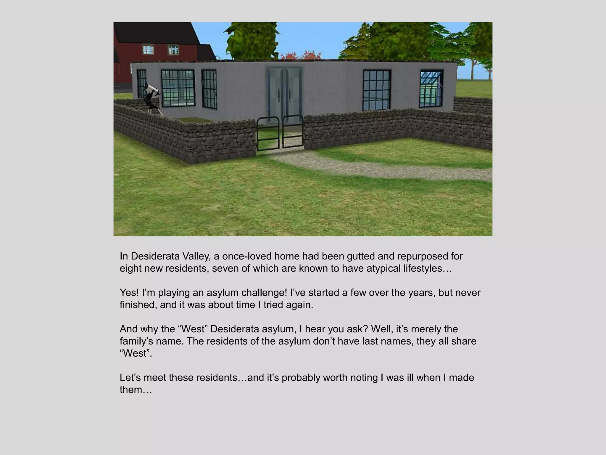 In Desiderata Valley, a once-loved home had been gutted and repurposed for
eight new residents, seven of which are known to have atypical lifestyles…
Yes! I’m playing an asylum challenge! I’ve started a few over the years, but never
finished, and it was about time I tried again.
And why the “West” Desiderata asylum, I hear you ask? Well, it’s merely the
family’s name. The residents of the asylum don’t have last names, they all share
“West”.
Let’s meet these residents…and it’s probably worth noting I was ill when I made
them…
 