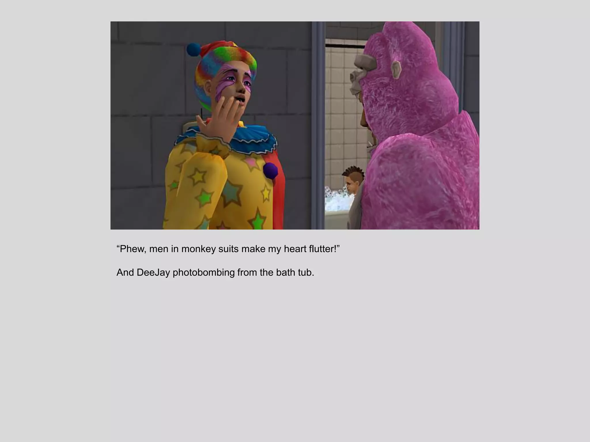 “Phew, men in monkey suits make my heart flutter!”
And DeeJay photobombing from the bath tub.
 