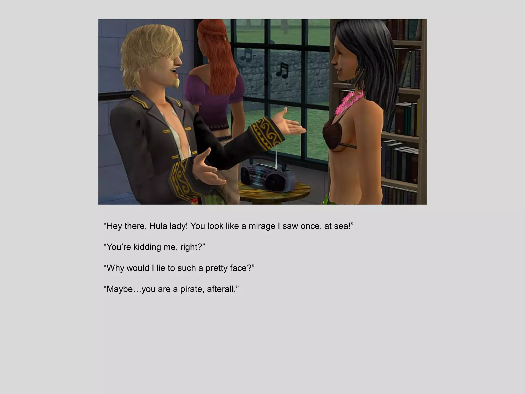 “Hey there, Hula lady! You look like a mirage I saw once, at sea!”
“You’re kidding me, right?”
“Why would I lie to such a pretty face?”
“Maybe…you are a pirate, afterall.”
 