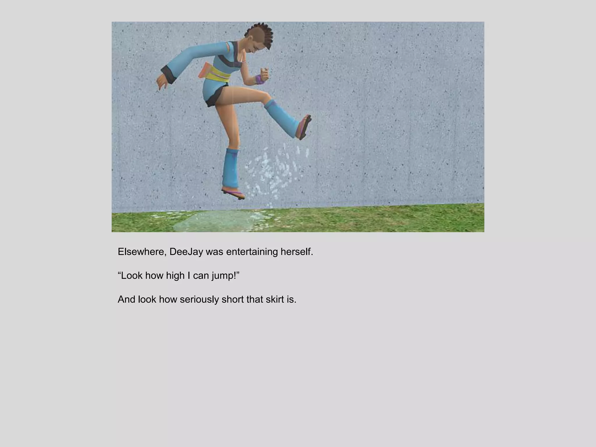 Elsewhere, DeeJay was entertaining herself.
“Look how high I can jump!”
And look how seriously short that skirt is.
 