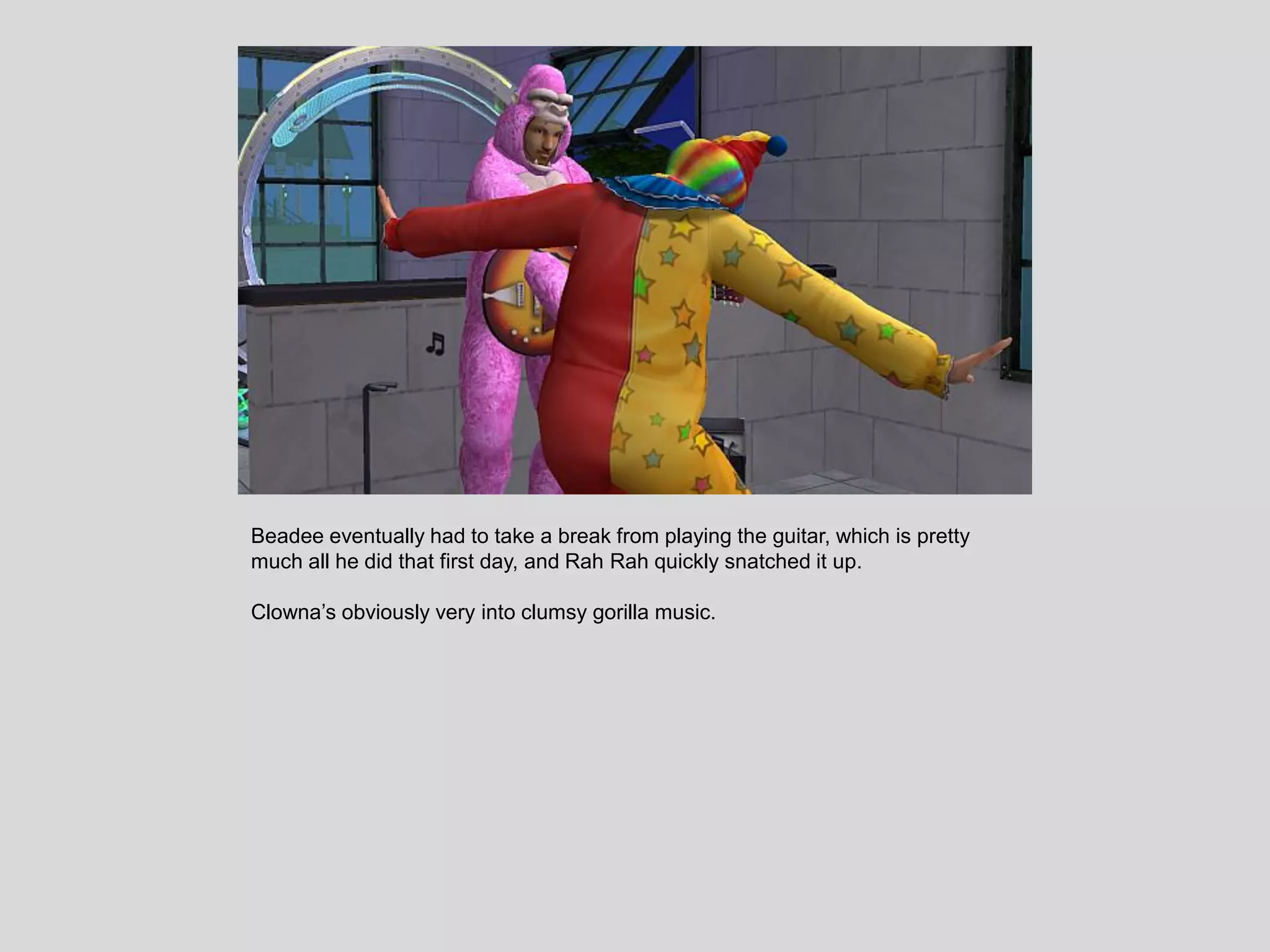 Beadee eventually had to take a break from playing the guitar, which is pretty
much all he did that first day, and Rah Rah quickly snatched it up.
Clowna’s obviously very into clumsy gorilla music.
 