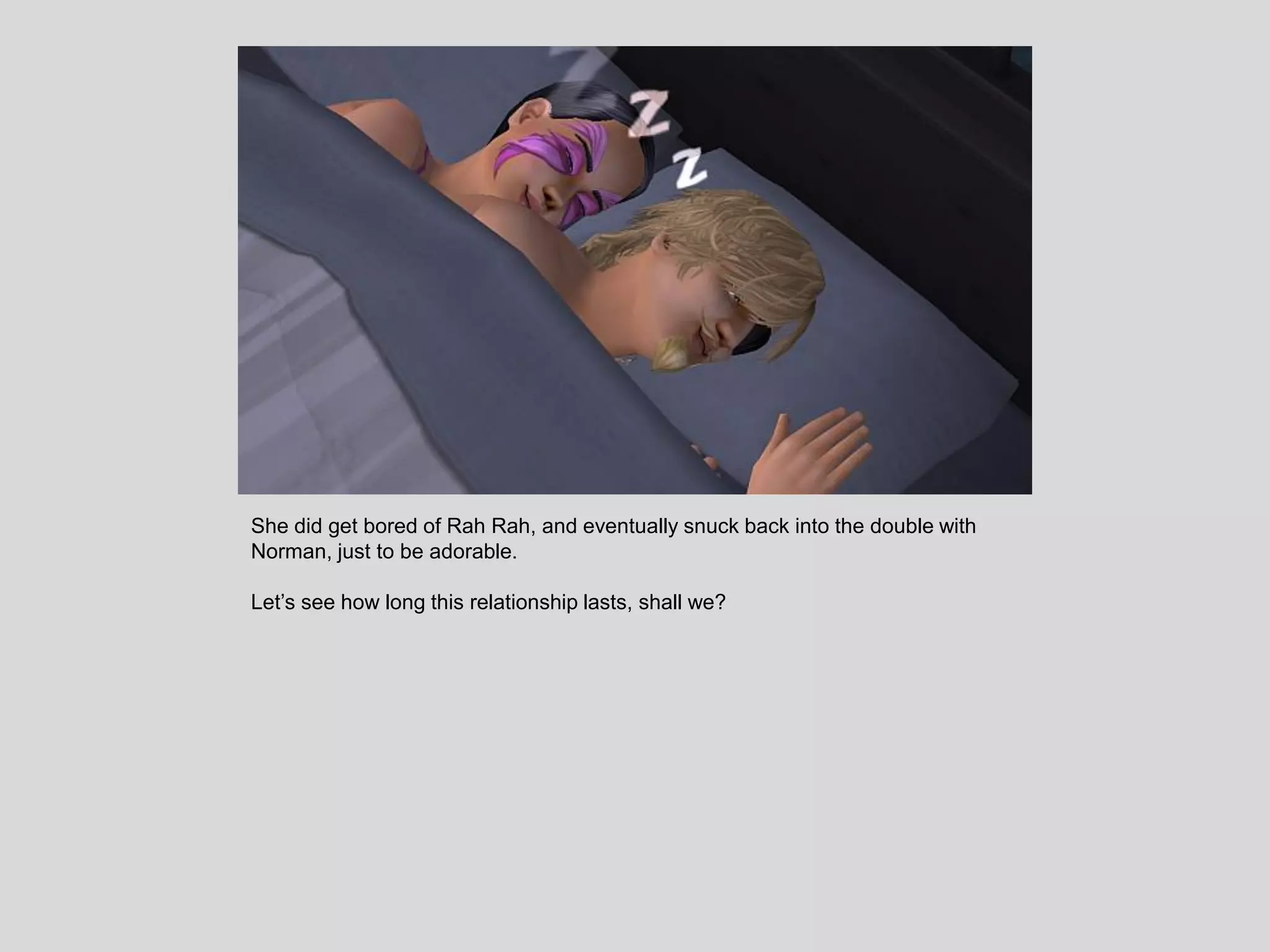 She did get bored of Rah Rah, and eventually snuck back into the double with
Norman, just to be adorable.
Let’s see how long this relationship lasts, shall we?
 