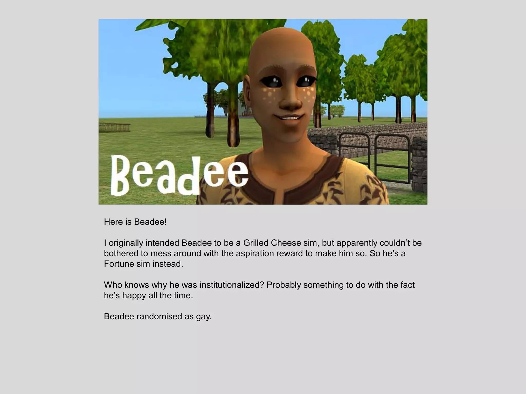 Here is Beadee!
I originally intended Beadee to be a Grilled Cheese sim, but apparently couldn’t be
bothered to mess around with the aspiration reward to make him so. So he’s a
Fortune sim instead.
Who knows why he was institutionalized? Probably something to do with the fact
he’s happy all the time.
Beadee randomised as gay.
 