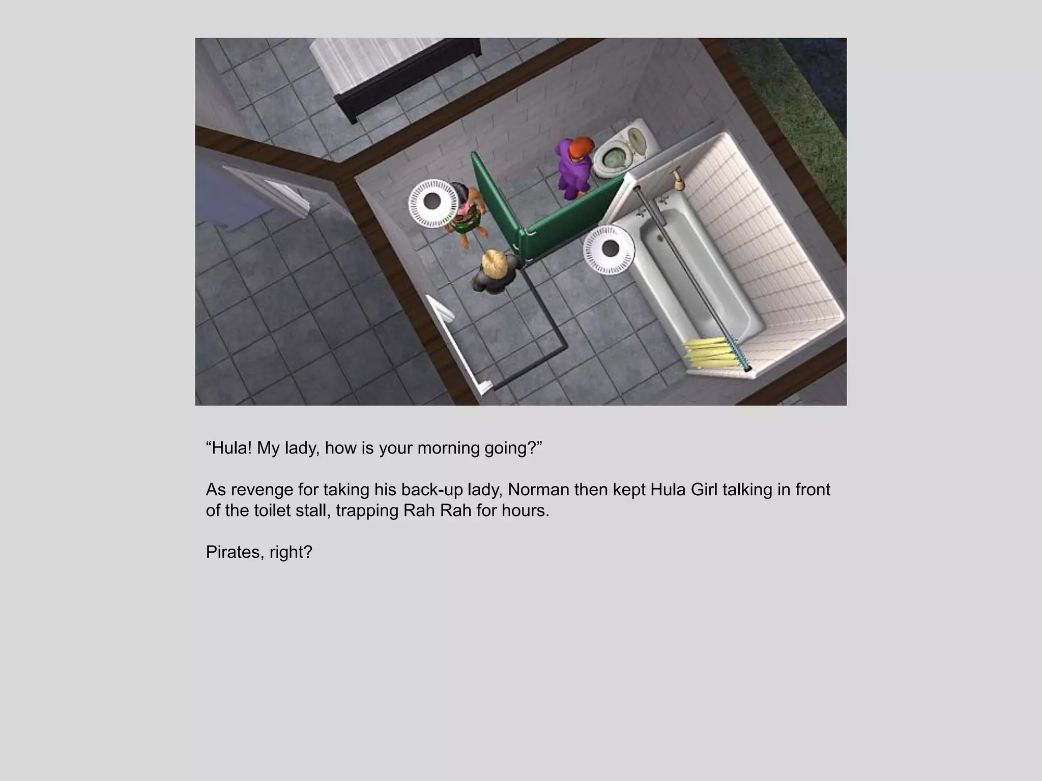 “Hula! My lady, how is your morning going?”
As revenge for taking his back-up lady, Norman then kept Hula Girl talking in front
of the toilet stall, trapping Rah Rah for hours.
Pirates, right?
 