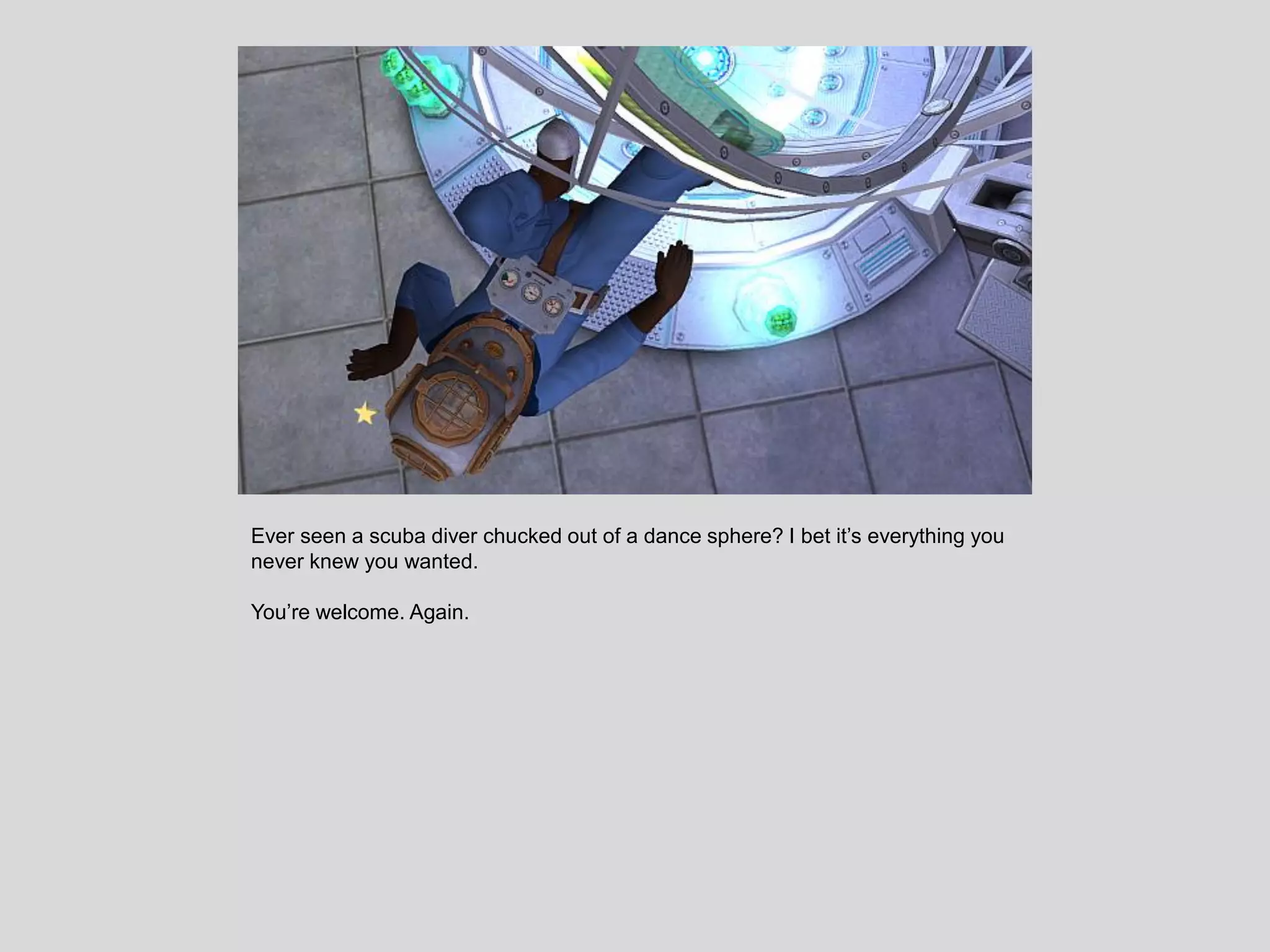 Ever seen a scuba diver chucked out of a dance sphere? I bet it’s everything you
never knew you wanted.
You’re welcome. Again.
 