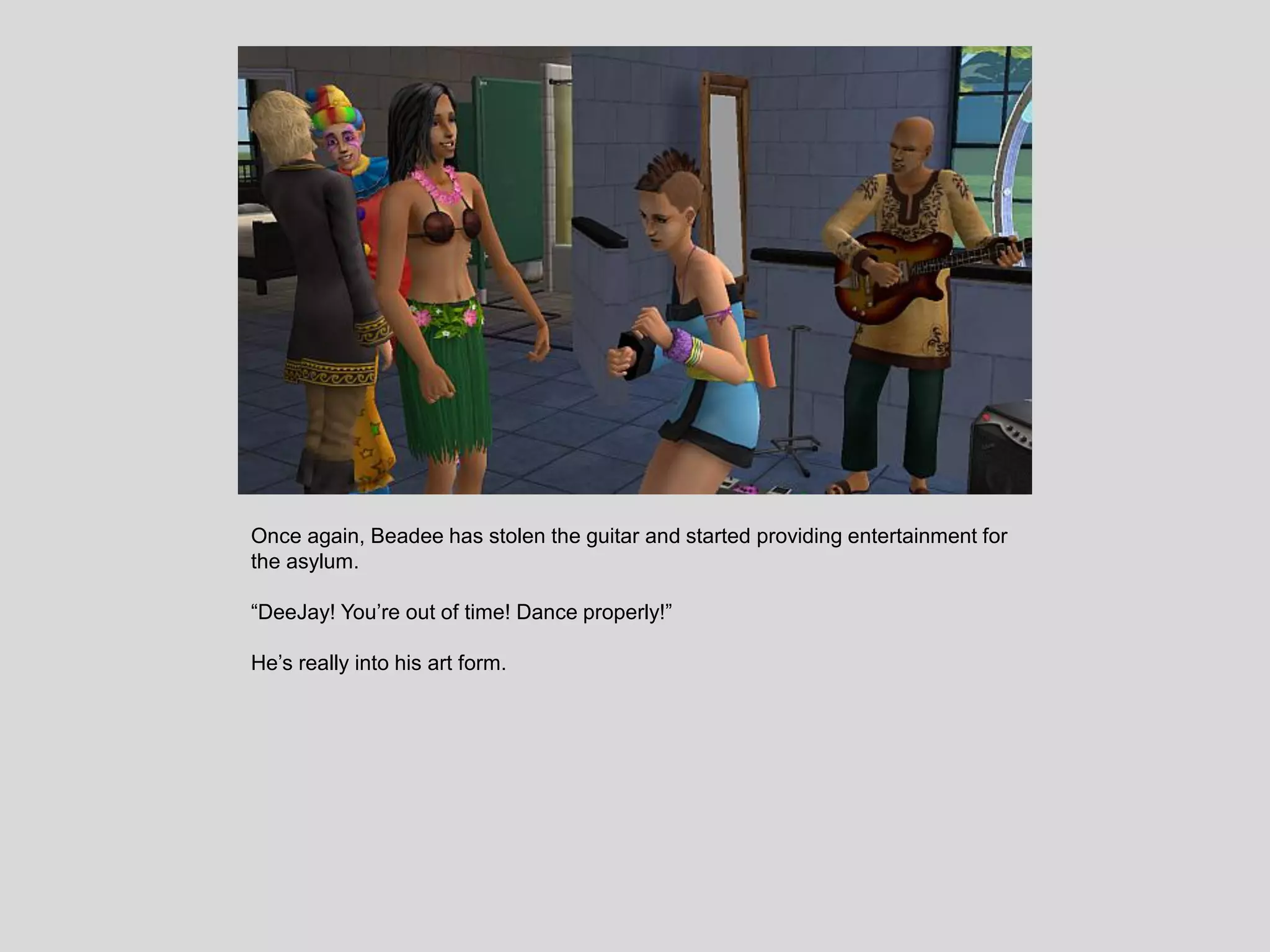 Once again, Beadee has stolen the guitar and started providing entertainment for
the asylum.
“DeeJay! You’re out of time! Dance properly!”
He’s really into his art form.
 