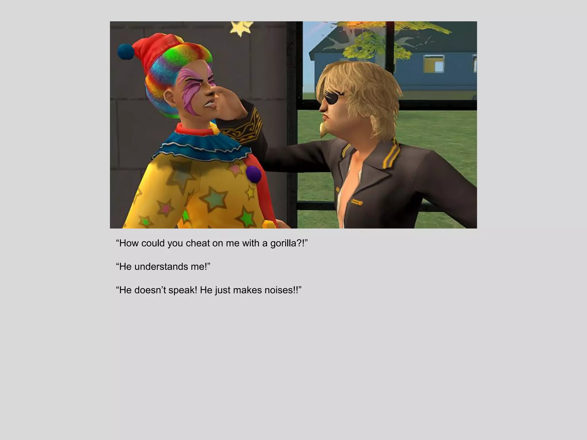 “How could you cheat on me with a gorilla?!”
“He understands me!”
“He doesn’t speak! He just makes noises!!”
 