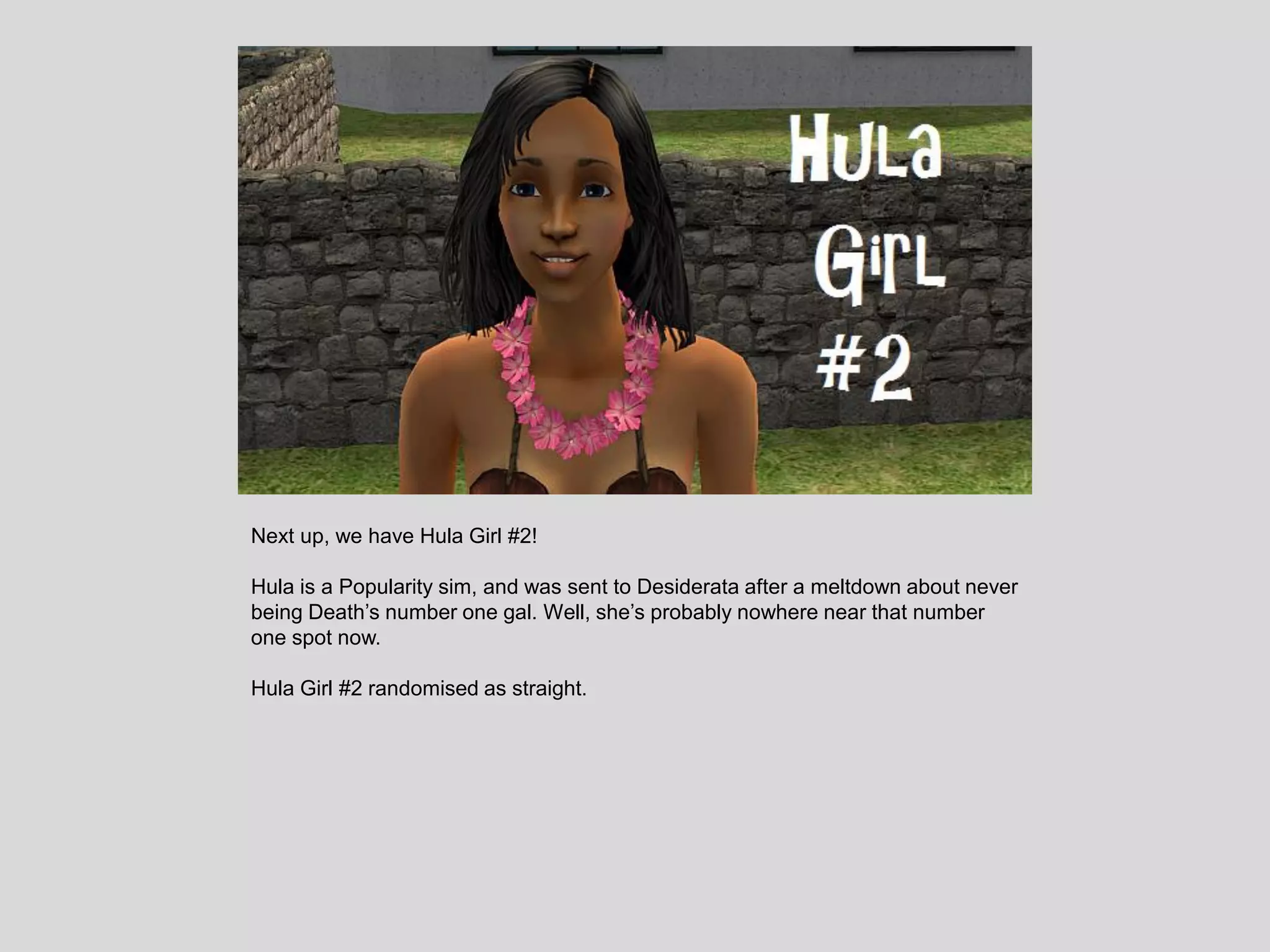 Next up, we have Hula Girl #2!
Hula is a Popularity sim, and was sent to Desiderata after a meltdown about never
being Death’s number one gal. Well, she’s probably nowhere near that number
one spot now.
Hula Girl #2 randomised as straight.
 
