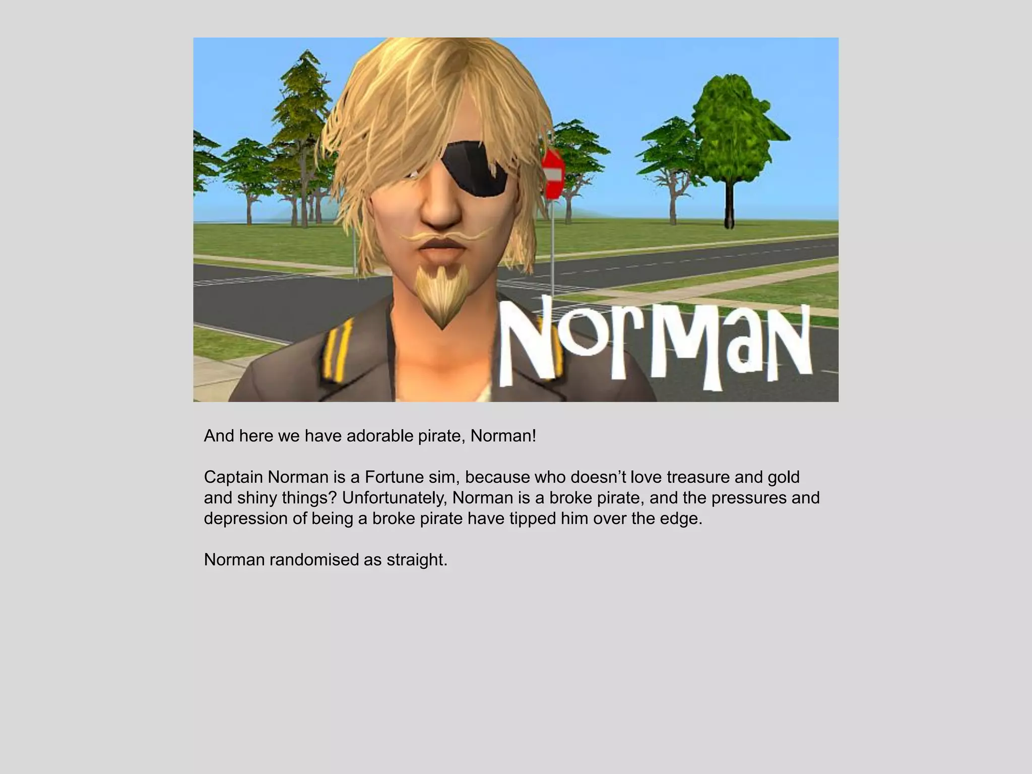 And here we have adorable pirate, Norman!
Captain Norman is a Fortune sim, because who doesn’t love treasure and gold
and shiny things? Unfortunately, Norman is a broke pirate, and the pressures and
depression of being a broke pirate have tipped him over the edge.
Norman randomised as straight.
 