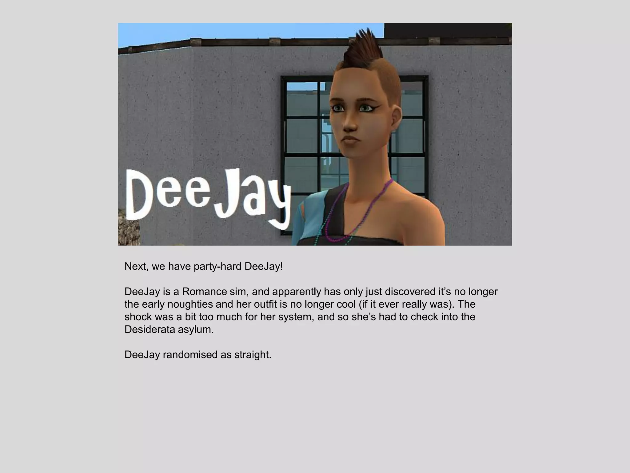 Next, we have party-hard DeeJay!
DeeJay is a Romance sim, and apparently has only just discovered it’s no longer
the early noughties and her outfit is no longer cool (if it ever really was). The
shock was a bit too much for her system, and so she’s had to check into the
Desiderata asylum.
DeeJay randomised as straight.
 