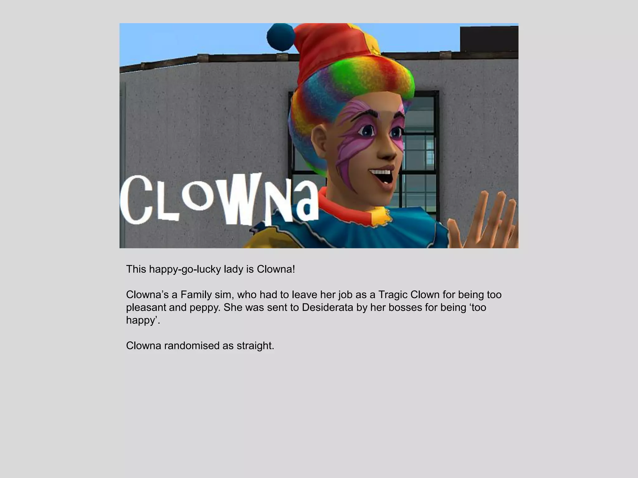 This happy-go-lucky lady is Clowna!
Clowna’s a Family sim, who had to leave her job as a Tragic Clown for being too
pleasant and peppy. She was sent to Desiderata by her bosses for being ‘too
happy’.
Clowna randomised as straight.
 