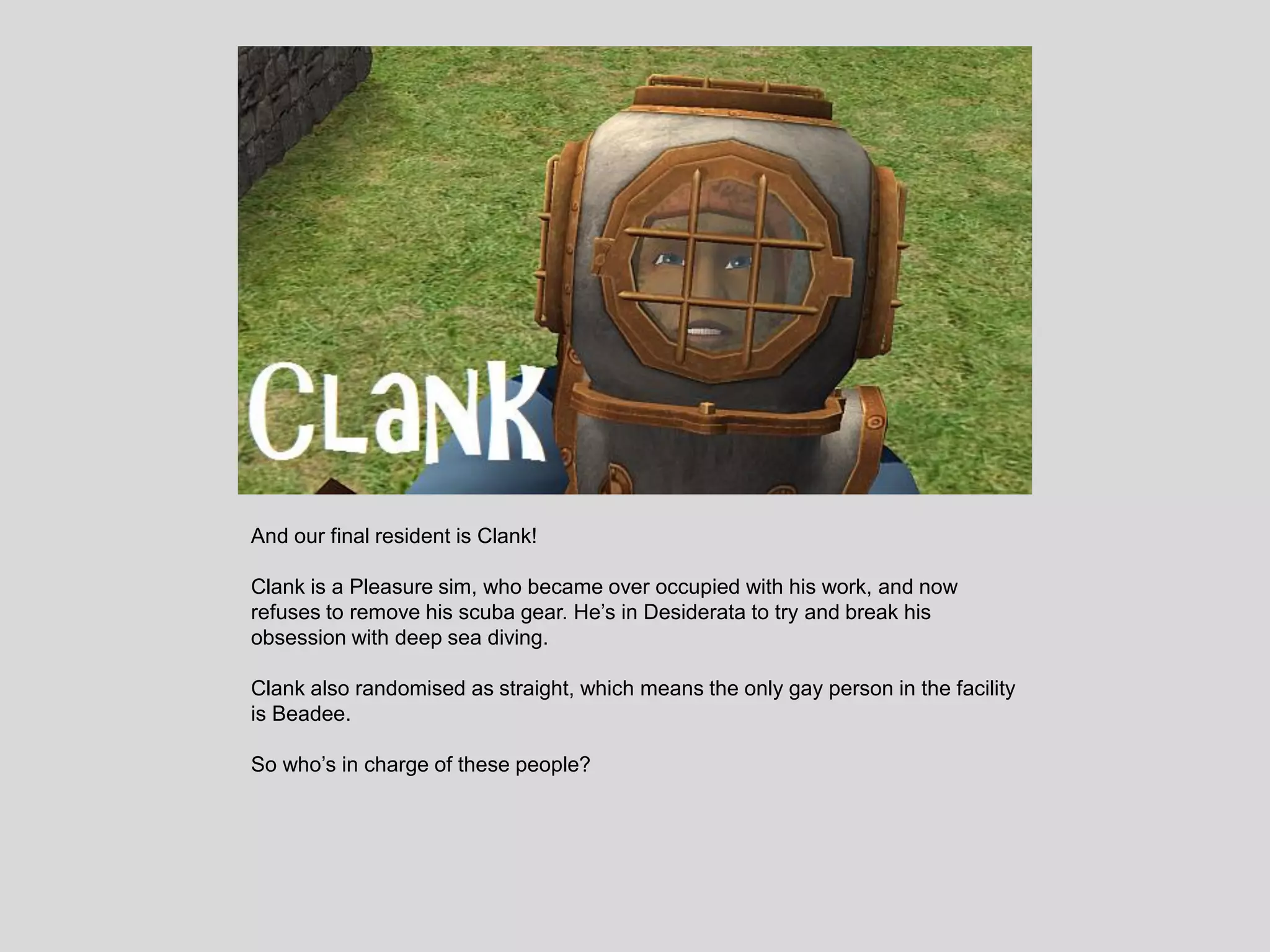 And our final resident is Clank!
Clank is a Pleasure sim, who became over occupied with his work, and now
refuses to remove his scuba gear. He’s in Desiderata to try and break his
obsession with deep sea diving.
Clank also randomised as straight, which means the only gay person in the facility
is Beadee.
So who’s in charge of these people?
 