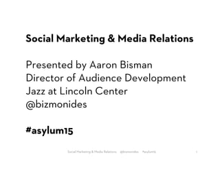 Social Marketing & Media Relations
Presented by Aaron Bisman
Director of Audience Development
Jazz at Lincoln Center
@bizmonides
#asylum15
1Social Marketing & Media Relations. @bizmonides #asylum15
 