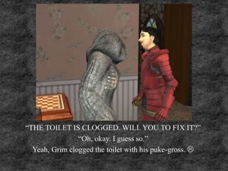 “THE TOILET IS CLOGGED. WILL YOU TO FIX IT?”
“Oh, okay. I guess so.”
Yeah, Grim clogged the toilet with his puke-gross. 
 