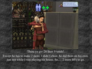 There ya go- 20 Best Friends!
Except he has to make 2 more. I didn’t cheat, he did them on his own,
just not while I was playing his house. So,… 2 more BFs to go.
 