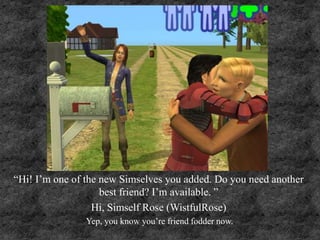 “Hi! I’m one of the new Simselves you added. Do you need another
best friend? I’m available. ”
Hi, Simself Rose (WistfulRose)
Yep, you know you’re friend fodder now.
 